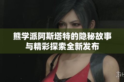 熊学派阿斯塔特的隐秘故事与精彩探索全新发布