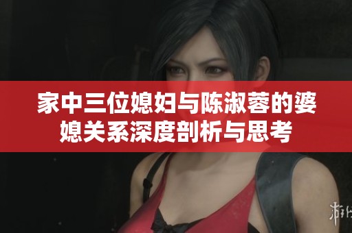 家中三位媳妇与陈淑蓉的婆媳关系深度剖析与思考
