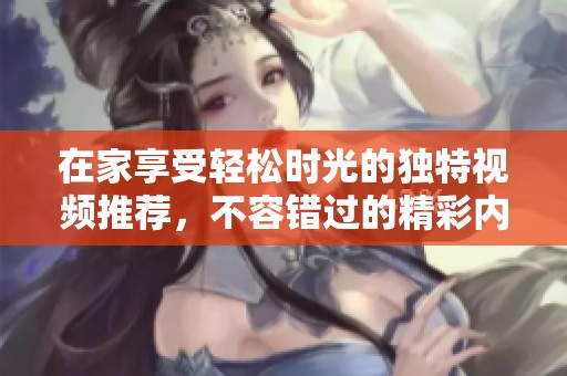 在家享受轻松时光的独特视频推荐，不容错过的精彩内容