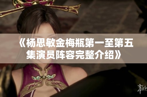 《杨思敏金梅瓶第一至第五集演员阵容完整介绍》
