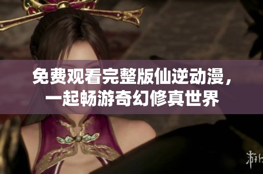 免费观看完整版仙逆动漫，一起畅游奇幻修真世界