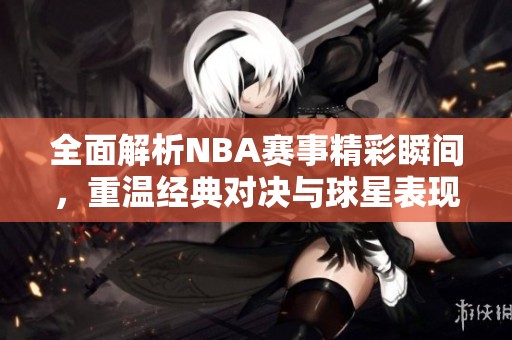 全面解析NBA赛事精彩瞬间，重温经典对决与球星表现