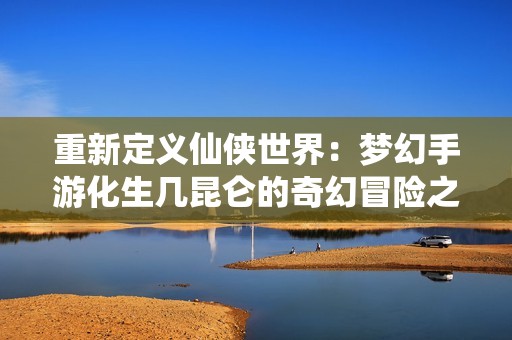 重新定义仙侠世界：梦幻手游化生几昆仑的奇幻冒险之旅