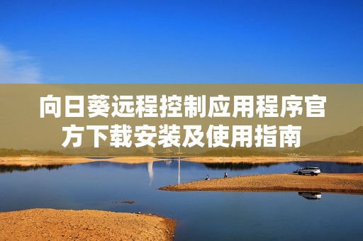 向日葵远程控制应用程序官方下载安装及使用指南