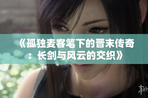 《孤独麦客笔下的晋末传奇：长剑与风云的交织》
