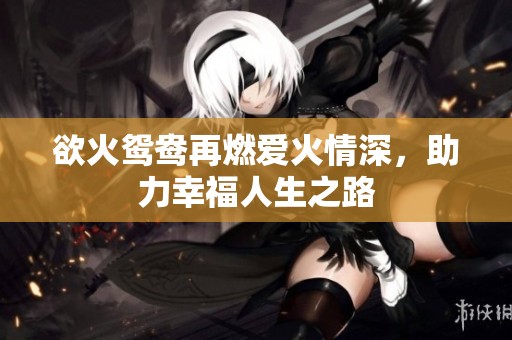 欲火鸳鸯再燃爱火情深，助力幸福人生之路