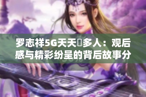 罗志祥5G天天奭多人：观后感与精彩纷呈的背后故事分析