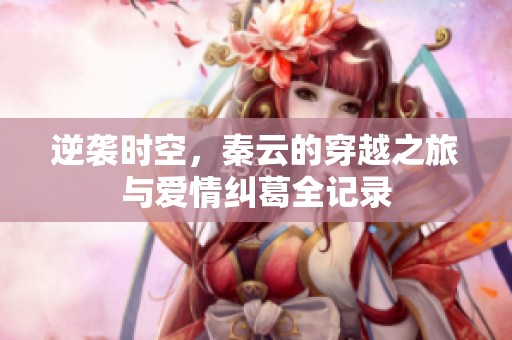 逆袭时空，秦云的穿越之旅与爱情纠葛全记录