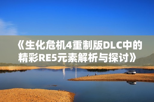 《生化危机4重制版DLC中的精彩RE5元素解析与探讨》