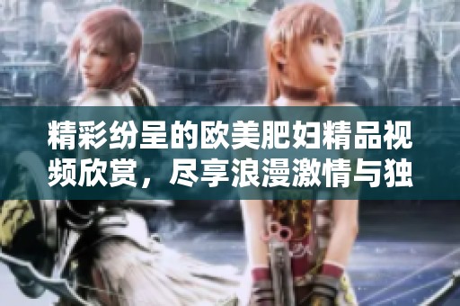 精彩纷呈的欧美肥妇精品视频欣赏，尽享浪漫激情与独特魅力