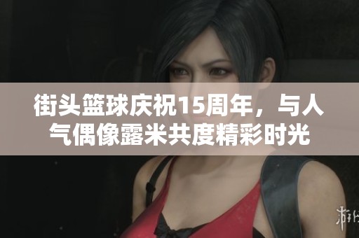 街头篮球庆祝15周年，与人气偶像露米共度精彩时光