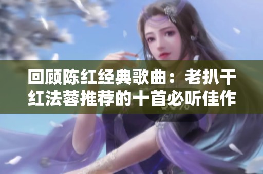 回顾陈红经典歌曲：老扒干红法蓉推荐的十首必听佳作