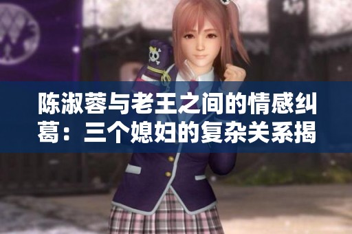 陈淑蓉与老王之间的情感纠葛：三个媳妇的复杂关系揭秘