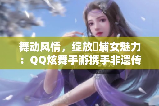 舞动风情，绽放蟳埔女魅力：QQ炫舞手游携手非遗传承之美