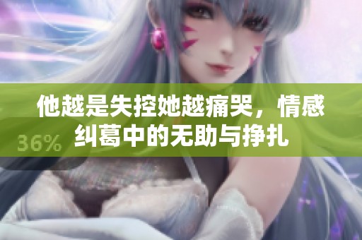他越是失控她越痛哭，情感纠葛中的无助与挣扎