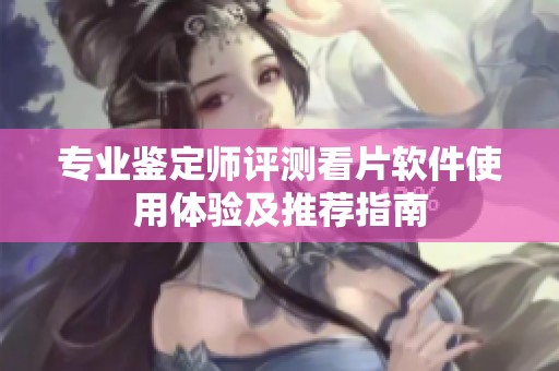 专业鉴定师评测看片软件使用体验及推荐指南