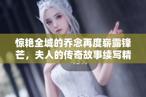 惊艳全城的乔念再度崭露锋芒，夫人的传奇故事续写精彩篇章