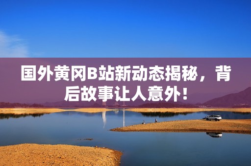 国外黄冈B站新动态揭秘，背后故事让人意外！