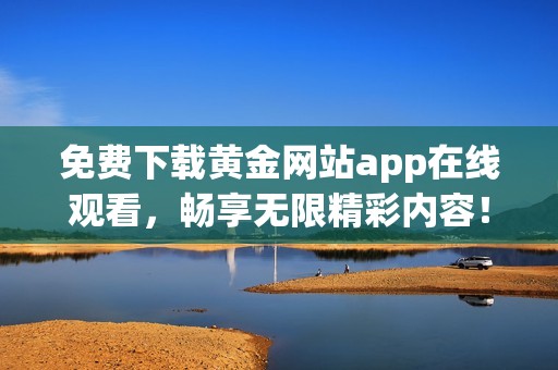 免费下载黄金网站app在线观看，畅享无限精彩内容！