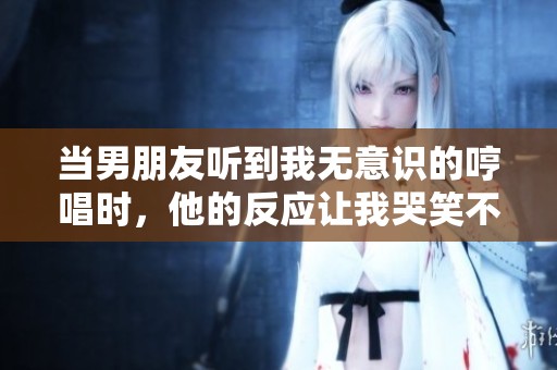 当男朋友听到我无意识的哼唱时，他的反应让我哭笑不得