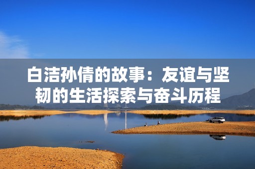 白洁孙倩的故事：友谊与坚韧的生活探索与奋斗历程