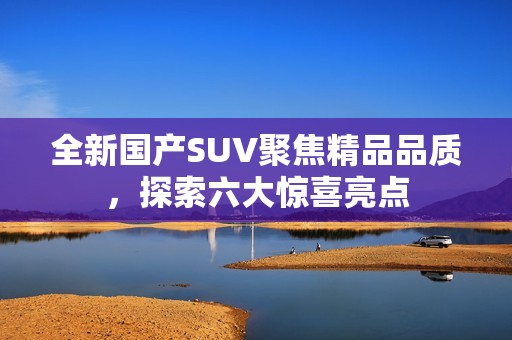 全新国产SUV聚焦精品品质，探索六大惊喜亮点