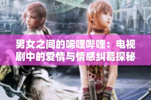 男女之间的唏哩哔哩：电视剧中的爱情与情感纠葛探秘
