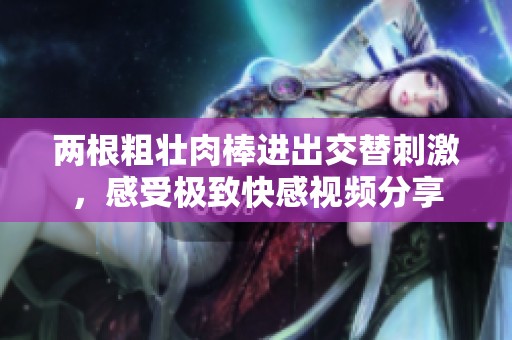 两根粗壮肉棒进出交替刺激，感受极致快感视频分享