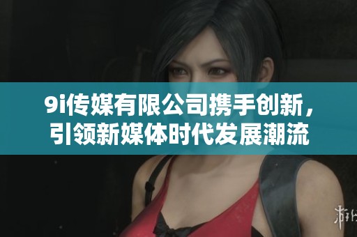 9i传媒有限公司携手创新，引领新媒体时代发展潮流