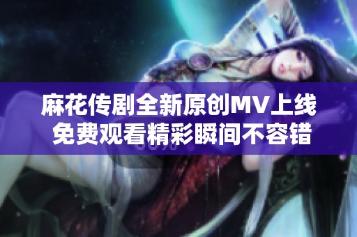 麻花传剧全新原创MV上线 免费观看精彩瞬间不容错过