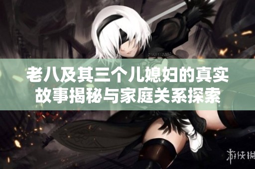 老八及其三个儿媳妇的真实故事揭秘与家庭关系探索