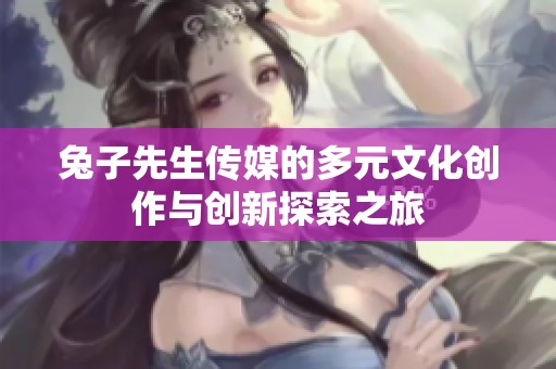 兔子先生传媒的多元文化创作与创新探索之旅