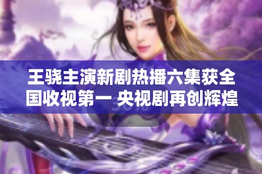 王骁主演新剧热播六集获全国收视第一 央视剧再创辉煌