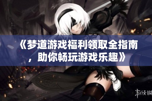 《梦道游戏福利领取全指南，助你畅玩游戏乐趣》