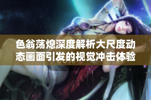 色翁荡熄深度解析大尺度动态画面引发的视觉冲击体验