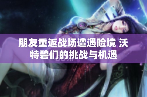 朋友重返战场遭遇险境 沃特碧们的挑战与机遇