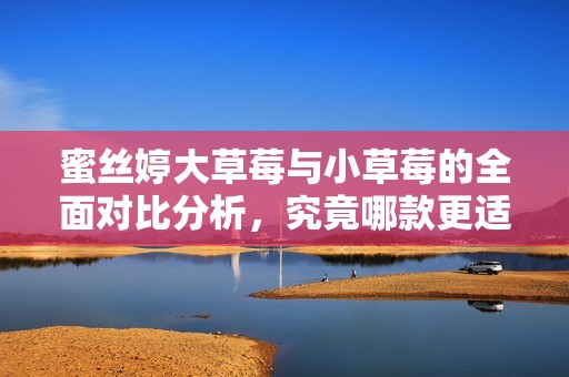 蜜丝婷大草莓与小草莓的全面对比分析，究竟哪款更适合你