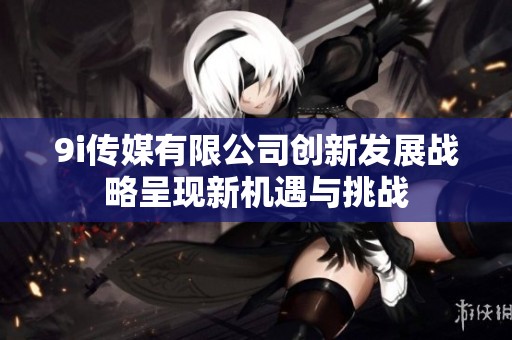9i传媒有限公司创新发展战略呈现新机遇与挑战