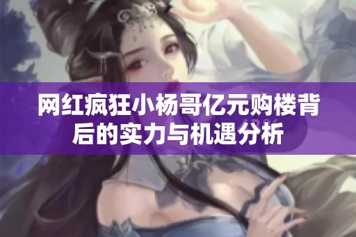 网红疯狂小杨哥亿元购楼背后的实力与机遇分析