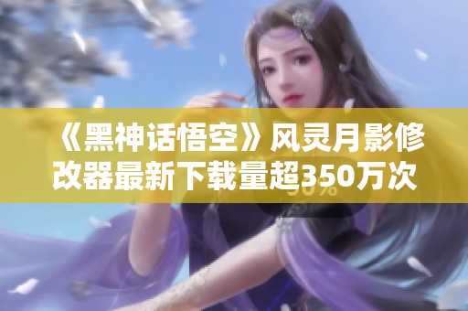 《黑神话悟空》风灵月影修改器最新下载量超350万次！
