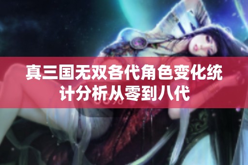 真三国无双各代角色变化统计分析从零到八代