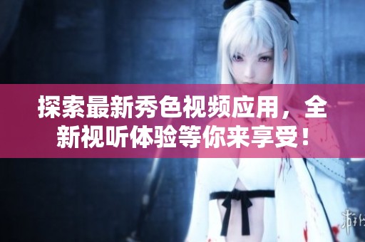 探索最新秀色视频应用，全新视听体验等你来享受！