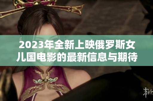 2023年全新上映俄罗斯女儿国电影的最新信息与期待
