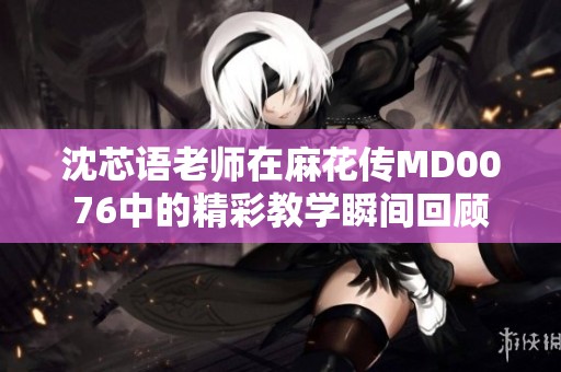 沈芯语老师在麻花传MD0076中的精彩教学瞬间回顾