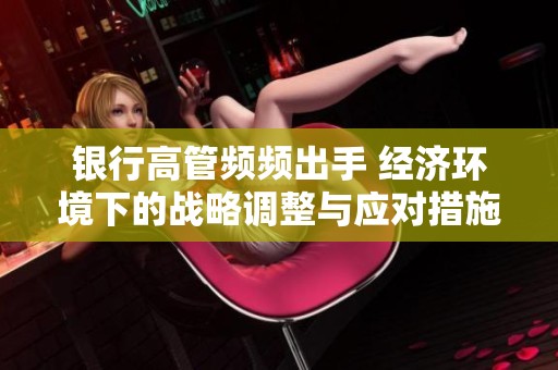 银行高管频频出手 经济环境下的战略调整与应对措施