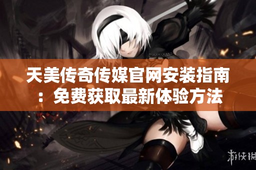 天美传奇传媒官网安装指南：免费获取最新体验方法