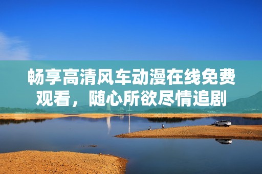 畅享高清风车动漫在线免费观看，随心所欲尽情追剧
