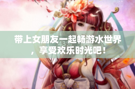 带上女朋友一起畅游水世界，享受欢乐时光吧！
