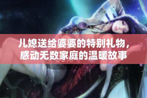 儿媳送给婆婆的特别礼物，感动无数家庭的温暖故事