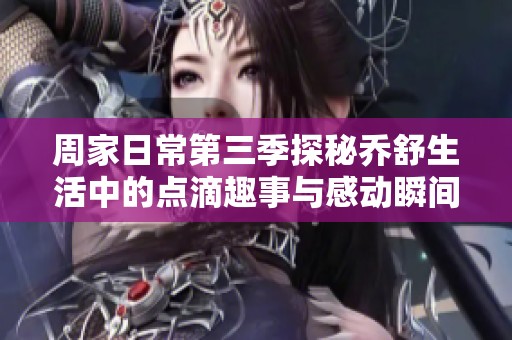 周家日常第三季探秘乔舒生活中的点滴趣事与感动瞬间